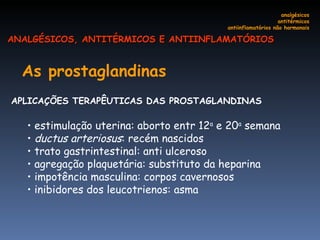 As prostaglandinas   APLICAÇÕES TERAPÊUTICAS DAS PROSTAGLANDINAS  estimulação uterina: aborto entr 12 a  e 20 a  semana ductus arteriosus : recém nascidos   trato gastrintestinal: anti ulceroso agregação plaquetária: substituto da heparina impotência masculina: corpos cavernosos inibidores dos leucotrienos: asma  analgésicos antitérmicos antiinflamatórios não hormonais ANALGÉSICOS, ANTITÉRMICOS E ANTIINFLAMATÓRIOS 