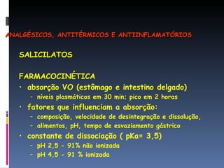 SALICILATOS FARMACOCINÉTICA absorção VO (estômago e intestino delgado) níveis plasmáticos em 30 min; pico em 2 horas fatores que influenciam a absorção: composição, velocidade de desintegração e dissolução, alimentos, pH, tempo de esvaziamento gástrico constante de dissociação ( pKa= 3,5) pH 2,5 - 91% não ionizada pH 4,5 - 91 % ionizada  ANALGÉSICOS, ANTITÉRMICOS E ANTIINFLAMATÓRIOS 