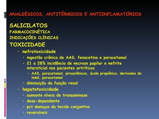 SALICILATOS FARMACOCINÉTICA INDICAÇÕES CLÍNICAS TOXICIDADE nefrotoxicidade ingestão crônica de AAS, fenacetina e paracetamol 21 a 28% incidência de necrose papilar e nefrite intersticial nos pacientes artríticos AAS, paracetamol, pirazolônicos, ácido propiônico, derivados do indol, paracetamol diminuição da função renal  hepatotoxicidade aumento níveis de transaminase dose-dependente pct doenças do tecido conjuntivo reversíveis ANALGÉSICOS, ANTITÉRMICOS E ANTIINFLAMATÓRIOS 
