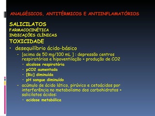 SALICILATOS FARMACOCINÉTICA INDICAÇÕES CLÍNICAS TOXICIDADE desequilíbrio ácido-básico [acima de 50 mg/100 mL ] : depressão centros respiratórios e hipoventilação + produção de CO2 alcalose respiratória pCO2 aumentada [Bic] diminuída pH sangue diminuído acúmulo de ácido lático, pirúvico e cetoácidos por interferência no metabolismo dos carbohidratos + salicilatos ácidos:  acidose metabólica ANALGÉSICOS, ANTITÉRMICOS E ANTIINFLAMATÓRIOS 