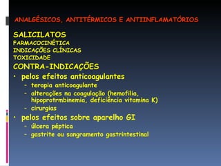 SALICILATOS FARMACOCINÉTICA INDICAÇÕES CLÍNICAS TOXICIDADE CONTRA-INDICAÇÕES pelos efeitos anticoagulantes terapia anticoagulante alterações na coagulação (hemofilia, hipoprotrmbinemia, deficiência vitamina K) cirurgias  pelos efeitos sobre aparelho GI úlcera péptica gastrite ou sangramento gastrintestinal ANALGÉSICOS, ANTITÉRMICOS E ANTIINFLAMATÓRIOS 