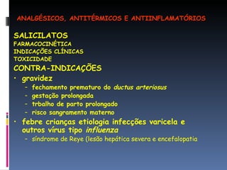 SALICILATOS FARMACOCINÉTICA INDICAÇÕES CLÍNICAS TOXICIDADE CONTRA-INDICAÇÕES gravidez fechamento prematuro do  ductus arteriosus gestação prolongada trbalho de parto prolongado risco sangramento materno febre crianças etiologia infecções varicela e outros vírus tipo  influenza síndrome de Reye (lesão hepática severa e encefalopatia ANALGÉSICOS, ANTITÉRMICOS E ANTIINFLAMATÓRIOS 