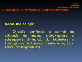 Mecanismo de ação Inibição periférica e central da atividade da enzima ciclooxigenase e subsequente diminuição da biosíntese e liberação dos mediadores da inflamação, dor e febre (prostaglandinas). analgésicos antitérmicos antiinflamatórios não hormonais ANALGÉSICOS, ANTITÉRMICOS E ANTIINFLAMTÓRIOS 