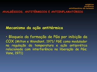 Mecanismo da ação antitérmica  Bloqueio da formação de PGs por inibição da COX  (Milton e Wendlant, 1971/ PGE como modulador na regulação da temperatura e ação antipirética relacionada com interferência na liberação de PGs; Vane, 1971) analgésicos antitérmicos antiinflamatórios não hormonais ANALGÉSICOS, ANTITÉRMICOS E ANTIINFLAMATÓRIOS 