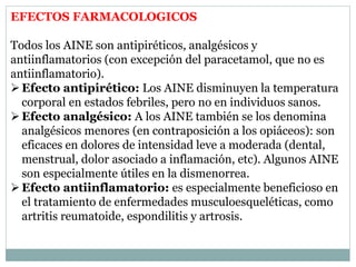 EFECTOS FARMACOLOGICOS
Todos los AINE son antipiréticos, analgésicos y
antiinflamatorios (con excepción del paracetamol, que no es
antiinflamatorio).
Efecto antipirético: Los AINE disminuyen la temperatura
corporal en estados febriles, pero no en individuos sanos.
Efecto analgésico: A los AINE también se los denomina
analgésicos menores (en contraposición a los opiáceos): son
eficaces en dolores de intensidad leve a moderada (dental,
menstrual, dolor asociado a inflamación, etc). Algunos AINE
son especialmente útiles en la dismenorrea.
Efecto antiinflamatorio: es especialmente beneficioso en
el tratamiento de enfermedades musculoesqueléticas, como
artritis reumatoide, espondilitis y artrosis.
 