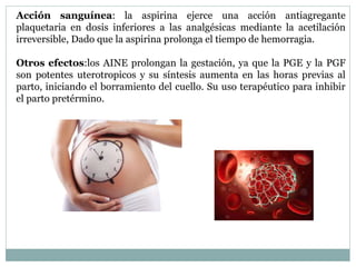 Acción sanguínea: la aspirina ejerce una acción antiagregante
plaquetaria en dosis inferiores a las analgésicas mediante la acetilación
irreversible, Dado que la aspirina prolonga el tiempo de hemorragia.
Otros efectos:los AINE prolongan la gestación, ya que la PGE y la PGF
son potentes uterotropicos y su síntesis aumenta en las horas previas al
parto, iniciando el borramiento del cuello. Su uso terapéutico para inhibir
el parto pretérmino.
 