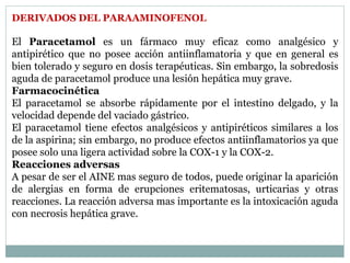 DERIVADOS DEL PARAAMINOFENOL
El Paracetamol es un fármaco muy eficaz como analgésico y
antipirético que no posee acción antiinflamatoria y que en general es
bien tolerado y seguro en dosis terapéuticas. Sin embargo, la sobredosis
aguda de paracetamol produce una lesión hepática muy grave.
Farmacocinética
El paracetamol se absorbe rápidamente por el intestino delgado, y la
velocidad depende del vaciado gástrico.
El paracetamol tiene efectos analgésicos y antipiréticos similares a los
de la aspirina; sin embargo, no produce efectos antiinflamatorios ya que
posee solo una ligera actividad sobre la COX-1 y la COX-2.
Reacciones adversas
A pesar de ser el AINE mas seguro de todos, puede originar la aparición
de alergias en forma de erupciones eritematosas, urticarias y otras
reacciones. La reacción adversa mas importante es la intoxicación aguda
con necrosis hepática grave.
 