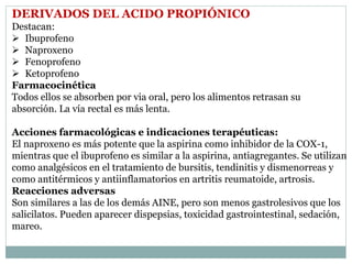DERIVADOS DEL ACIDO PROPIÓNICO
Destacan:
 Ibuprofeno
 Naproxeno
 Fenoprofeno
 Ketoprofeno
Farmacocinética
Todos ellos se absorben por via oral, pero los alimentos retrasan su
absorción. La vía rectal es más lenta.
Acciones farmacológicas e indicaciones terapéuticas:
El naproxeno es más potente que la aspirina como inhibidor de la COX-1,
mientras que el ibuprofeno es similar a la aspirina, antiagregantes. Se utilizan
como analgésicos en el tratamiento de bursitis, tendinitis y dismenorreas y
como antitérmicos y antiinflamatorios en artritis reumatoide, artrosis.
Reacciones adversas
Son similares a las de los demás AINE, pero son menos gastrolesivos que los
salicilatos. Pueden aparecer dispepsias, toxicidad gastrointestinal, sedación,
mareo.
 