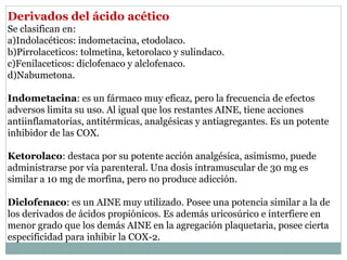 Derivados del ácido acético
Se clasifican en:
a)Indolacéticos: indometacina, etodolaco.
b)Pirrolaceticos: tolmetina, ketorolaco y sulindaco.
c)Fenilaceticos: diclofenaco y alclofenaco.
d)Nabumetona.
Indometacina: es un fármaco muy eficaz, pero la frecuencia de efectos
adversos limita su uso. Al igual que los restantes AINE, tiene acciones
antiinflamatorias, antitérmicas, analgésicas y antiagregantes. Es un potente
inhibidor de las COX.
Ketorolaco: destaca por su potente acción analgésica, asimismo, puede
administrarse por vía parenteral. Una dosis intramuscular de 30 mg es
similar a 10 mg de morfina, pero no produce adicción.
Diclofenaco: es un AINE muy utilizado. Posee una potencia similar a la de
los derivados de ácidos propiónicos. Es además uricosúrico e interfiere en
menor grado que los demás AINE en la agregación plaquetaria, posee cierta
especificidad para inhibir la COX-2.
 