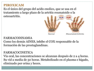 PIROXICAM
Es el único del grupo del acido enolico, que se usa en el
tratamiento a largo plazo de la artritis reumatoide o la
osteoartritis.
FARMACODINAMIA
Como los demás AINES, inhibe el COX responsable de la
formación de las prostaglandinas.
FARMACOCINETICA
Vía oral, las concentraciones se alcanzan después de 2 a 4 horas.
Su vid a media de 50 horas. Metabolizado en el plasma e hígado,
eliminado por orina y heces.
 