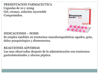 PRESENTACION FARMACEUTICA
Capsulas de 10 y 20mg
Gel, cremas, solución inyectable
Comprimidos.
INDICACIONES – DOSIS
Se emplea también en trastornos musuloesqueleticas agudos, gota,
dolor posquirúrgico y dismenorrea.
REACCIONES ADVERSAS
Las mas observadas después de la administración son trastornos
gastrointestinales y ulceras péptica.
 