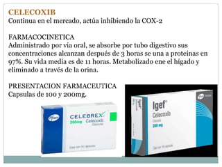 CELECOXIB
Continua en el mercado, actúa inhibiendo la COX-2
FARMACOCINETICA
Administrado por vía oral, se absorbe por tubo digestivo sus
concentraciones alcanzan después de 3 horas se una a proteínas en
97%. Su vida media es de 11 horas. Metabolizado ene el hígado y
eliminado a través de la orina.
PRESENTACION FARMACEUTICA
Capsulas de 100 y 200mg.
 