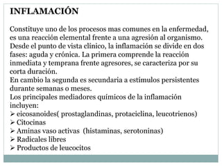 INFLAMACIÓN
Constituye uno de los procesos mas comunes en la enfermedad,
es una reacción elemental frente a una agresión al organismo.
Desde el punto de vista clínico, la inflamación se divide en dos
fases: aguda y crónica. La primera comprende la reacción
inmediata y temprana frente agresores, se caracteriza por su
corta duración.
En cambio la segunda es secundaria a estímulos persistentes
durante semanas o meses.
Los principales mediadores químicos de la inflamación
incluyen:
 eicosanoides( prostaglandinas, protaciclina, leucotrienos)
 Citocinas
 Aminas vaso activas (histaminas, serotoninas)
 Radicales libres
 Productos de leucocitos
 
