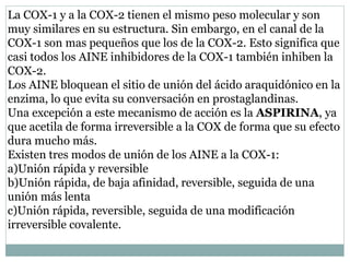 La COX-1 y a la COX-2 tienen el mismo peso molecular y son
muy similares en su estructura. Sin embargo, en el canal de la
COX-1 son mas pequeños que los de la COX-2. Esto significa que
casi todos los AINE inhibidores de la COX-1 también inhiben la
COX-2.
Los AINE bloquean el sitio de unión del ácido araquidónico en la
enzima, lo que evita su conversación en prostaglandinas.
Una excepción a este mecanismo de acción es la ASPIRINA, ya
que acetila de forma irreversible a la COX de forma que su efecto
dura mucho más.
Existen tres modos de unión de los AINE a la COX-1:
a)Unión rápida y reversible
b)Unión rápida, de baja afinidad, reversible, seguida de una
unión más lenta
c)Unión rápida, reversible, seguida de una modificación
irreversible covalente.
 
