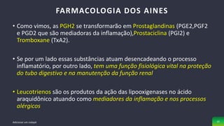 • Como vimos, as PGH2 se transformarão em Prostaglandinas (PGE2,PGF2
e PGD2 que são mediadoras da inflamação),Prostaciclina (PGI2) e
Tromboxane (TxA2).
• Se por um lado essas substâncias atuam desencadeando o processo
inflamatório, por outro lado, tem uma função fisiológica vital na proteção
do tubo digestivo e na manutenção da função renal
• Leucotrienos são os produtos da ação das lipooxigenases no ácido
araquidônico atuando como mediadores da inflamação e nos processos
alérgicos
FARMACOLOGIA DOS AINES
Adicionar um rodapé 10
 