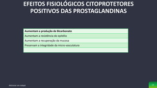 EFEITOS FISIOLÓGICOS CITOPROTETORES
POSITIVOS DAS PROSTAGLANDINAS
Adicionar um rodapé 13
Aumentam a produção de Bicarbonato
Aumentam a resistência do epitélio
Aumentam a recuperação da mucosa
Preservam a integridade da micro-vasculatura
 