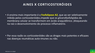 • A enzima mais importante é a Fosfolipase A2, que ao ser seletivamente
inibida pelos corticosteróides,impede que os glicerofosfolipidos da
membrana celular se transformem em ácido araquidônico ,bloqueando
na raiz o desenvolvimento do processo inflamatório.
• Por essa razão os corticosteróides são as drogas mais potentes e eficazes
nas doenças reumáticas auto-imunes ou não.
AINES X CORTICOSTERÓIDES
Adicionar um rodapé 18
 