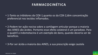 • 1-Tanto os inibidores da COX-1,quanto os da COX-2,têm concentração
preferencial nos tecidos inflamados.
• 2-Podem ter ação nociva sobre a cartilagem articular porque a maioria
dos AINES são ácidos. Portanto esse efeito colateral é um paradoxo. Para
o quadril a indometacina é um exemplo de dano, quando deveria ser de
benefício.
• 3-Por ser ácida a maioria dos AINES, a sua prescrição exige cautela
FARMACOCINÉTICA
Adicionar um rodapé 23
 