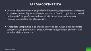 • Os AINES lipossolúveis (Cetoprofeno,Ibuprofeno,Naproxeno) atravessam
a barreira hematoliquórica,alterando assim a função cognitiva e o estado
de ânimo).O Ibuprofeno em decorrência desse fato, pode causar
meningite asséptica em alguns casos.
• A resposta terapêutica e os efeitos adversos dos AINES dependem das
concentrações plasmáticas, existindo uma relação linear entre estas e
aqueles efeitos adversos
FARMACOCINÉTICA
Adicionar um rodapé 24
 