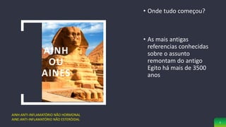 AINH
OU
AINES
• Onde tudo começou?
• As mais antigas
referencias conhecidas
sobre o assunto
remontam do antigo
Egito há mais de 3500
anos
AINH:ANTI-INFLAMATÓRIO NÃO HORMONAL
AINE:ANTI-INFLAMATÓRIO NÃO ESTERÓIDAL
3
 
