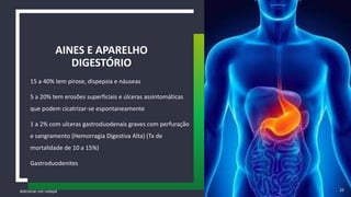 15 a 40% tem pirose, dispepsia e náuseas
5 a 20% tem erosões superficiais e úlceras assintomáticas
que podem cicatrizar-se espontaneamente
1 a 2% com ulceras gastroduodenais graves com perfuração
e sangramento (Hemorragia Digestiva Alta) (Tx de
mortalidade de 10 a 15%)
Gastroduodenites
AINES E APARELHO
DIGESTÓRIO
Adicionar um rodapé 32
 