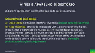 8,4 a 88% apresentam enteropatia que pode ser assintomática
Mecanismo de ação tóxica:
a) Ação tópica na mucosa intestinal levando a necrose epitelial superficial
b) Ação sistêmica através da inibição da COX-1 e consequente falha nos
mecanismos de proteção da mucosa gastrintestinal dependentes das
prostaglandinas (camada de muco, secreção de bicarbonato, perfusão
sanguínea da mucosa). Enfraquecidos esses mecanismos uma segunda
onda de lesão ocorre pelo ácido intraluminal que leva a ulceração
profunda,perfuração e sangramento
AINES E APARELHO DIGESTÓRIO
Adicionar um rodapé 33
 