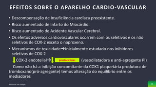 • Descompensação de Insuficiência cardíaca preexistente.
• Risco aumentado de Infarto do Miocárdio.
• Risco aumentado de Acidente Vascular Cerebral.
• Os efeitos adversos cardiovasculares ocorrem com os seletivos e os não
seletivos de COX-2 exceto o naproxeno.
• Mecanismos de toxicidadeInicialmente estudado nos inibidores
seletivos de COX-2
COX-2 endotelial (vasodilatadora e anti-agregante Pl)
Como não há a inibição concomitante da COX1 plaquetária produtora de
tromboxano(pró-agregante) temos alteração do equilibrio entre os
mediadores
EFEITOS SOBRE O APARELHO CARDIO-VASCULAR
Adicionar um rodapé 38
prostaciclinas
 