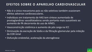 • Não é o único mecanismo pois os não seletivos também ocasionam
efeitos adversos cardiovasculares.
• Indivíduos em tratamento de HAS tem síntese aumentada de
prostaglandinas vasodilatadoras sendo portanto mais suscetíveis ao
aumento de PA decorrente do uso de AINES.
• Vasoconstricção sistêmica e aumento de pós carga na ICC
• Diminuição da excreção de Sódio e da filtração glomerular pela inibição
da COX renal
• Disfunção endotelial, aceleração da aterogênese
EFEITOS SOBRE O APARELHO CARDIOVASCULAR
Adicionar um rodapé 39
 