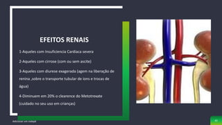 1-Aqueles com Insuficiencia Cardíaca severa
2-Aqueles com cirrose (com ou sem ascite)
3-Aqueles com diurese exagerada (agem na liberação de
renina ,sobre o transporte tubular de ions e trocas de
água)
4-Diminuem em 20% o clearence do Metotrexate
(cuidado no seu uso em crianças)
EFEITOS RENAIS
Adicionar um rodapé 42
 