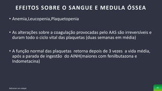 • Anemia,Leucopenia,Plaquetopenia
• As alterações sobre a coagulação provocadas pelo AAS são irreversíveis e
duram todo o ciclo vital das plaquetas (duas semanas em média)
• A função normal das plaquetas retorna depois de 3 vezes a vida média,
após a parada de ingestão do AINH(maiores com fenilbutazona e
Indometacina)
EFEITOS SOBRE O SANGUE E MEDULA ÓSSEA
Adicionar um rodapé 45
 