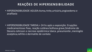 • HIPERSENSIBILIDADE AGUDA:Asma,rinite,urticária,angioedema e
anafilaxia
• HIPERSENSIBILIDADE TARDIA:> 24 hs após a exposição: Erupções
medicamentosas fixas, reação cutânea bolhosa grave,Síndrome de
Stevens-Johnson e necrose epidérmica tóxica ,pneumonite ,meningite
asséptica,nefrite e dermatite de contato
REAÇÕES DE HIPERSENSIBILIDADE
Adicionar um rodapé 46
 