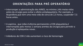 • Interromper a administração dos AINES, no mínimo ,três meias-vidas
antes da cirurgia para evitar o efeito antiplaquetário. Por exemplo, o
Ibuprofeno,que tem uma meia vida de cerca de 2,5 horas, suspender 7,5
horas antes.
• A aspirina , que inibe d eforma permanente a COX plaquetária,é
interrompida pelo menos 1 semana anmtes da cirurgia para permitir a
produção d eplaquetas novas .
• Inibidores de COX-2 não aumentam o risco de hemorragia
ORIENTAÇÕES PARA PRÉ-OPERATÓRIO
Adicionar um rodapé 48
 