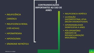 • INSUFICIÊNCIA
CARDÍACA
• INSUFICIENCIA RENAL
(<50 ml/min)
• HIPONATREMIA
• HIPOVOLEMIA
• SÍNDROME NEFRÓTICA
CONTRAINDICAÇÕES
IMPORTANTES AO USO DE
AINES
• INSUFICIENCIA HEPÁTICA
• ULCERAÇÃO
GASTRINTESTINAL ATIVA
(RECÉM DIAGNOSTICADA)
• HIPERSENSIBILIDADE
SIGNIFICATIVA A AINES
• PÓS-OPERATÓRIO
IMEDIATO DE
REEVASCULARIZAÇÃO
MIOCÁRDICA
Adicionar um rodapé 49
 