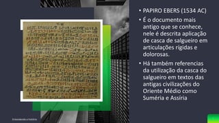 SEU TÍTULO
VAI AQUI
• PAPIRO EBERS (1534 AC)
• É o documento mais
antigo que se conhece,
nele é descrita aplicação
de casca de salgueiro em
articulações rígidas e
dolorosas.
• Há também referencias
da utilização da casca do
salgueiro em textos das
antigas civilizações do
Oriente Médio como
Suméria e Assíria
Entendendo a história 5
 