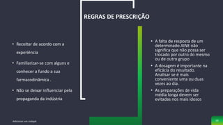 • Receitar de acordo com a
experiência
• Familiarizar-se com alguns e
conhecer a fundo a sua
farmacodinâmica .
• Não se deixar influenciar pela
propaganda da indústria
REGRAS DE PRESCRIÇÃO
• A falta de resposta de um
determinado AINE não
significa que não possa ser
trocado por outro do mesmo
ou de outro grupo
• A dosagem é importante na
eficácia do resultado.
Analisar se é mais
conveniente uma ou duas
vezes ao dia.
• As preparações de vida
média longa devem ser
evitadas nos mais idosos
Adicionar um rodapé 50
 