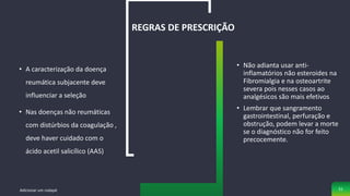 • A caracterização da doença
reumática subjacente deve
influenciar a seleção
• Nas doenças não reumáticas
com distúrbios da coagulação ,
deve haver cuidado com o
ácido acetil salicílico (AAS)
REGRAS DE PRESCRIÇÃO
• Não adianta usar anti-
inflamatórios não esteroides na
Fibromialgia e na osteoartrite
severa pois nesses casos ao
analgésicos são mais efetivos
• Lembrar que sangramento
gastrointestinal, perfuração e
obstrução, podem levar a morte
se o diagnóstico não for feito
precocemente.
Adicionar um rodapé 51
 