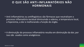 • Anti-inflamatórios ou antiflogísticos são fármacos que neutralizam o
processo inflamatório tecidual diminuindo o edema, a temperatura local,
a hiperemia, a dor e melhorando a função do órgão.
• A diminuição do processo inflamatório resulta em diminuição da dor, por
isso são usados como analgésicos
O QUE SÃO ANTI-INFLAMATÓRIOS NÃO
HORMONAIS
Adicionar um rodapé 7
 