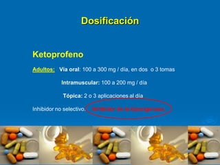 Dosificación
Ketoprofeno
Adultos: Vía oral: 100 a 300 mg / día, en dos o 3 tomas
Intramuscular: 100 a 200 mg / día
Tópica: 2 o 3 aplicaciones al día
Inhibidor no selectivo. Inhibidor de la lipoxigenasa.
 