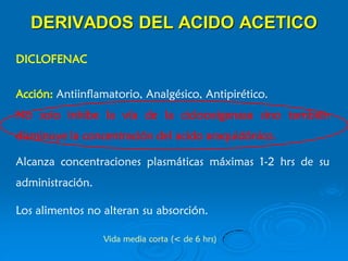 DERIVADOS DEL ACIDO ACETICO
DICLOFENAC
Acción: Antiinflamatorio, Analgésico, Antipirético.
No solo inhibe la vía de la ciclooxigenasa sino también
disminuye la concentración del acido araquidónico.
Vida media corta (< de 6 hrs)
Alcanza concentraciones plasmáticas máximas 1-2 hrs de su
administración.
Los alimentos no alteran su absorción.
 