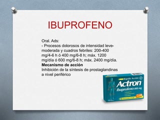 IBUPROFENO
Oral. Ads:
- Procesos dolorosos de intensidad leve-
moderada y cuadros febriles: 200-400
mg/4-6 h ó 400 mg/6-8 h; máx. 1200
mg/día ó 600 mg/6-8 h; máx. 2400 mg/día.
Mecanismo de acción
Inhibición de la síntesis de prostaglandinas
a nivel periférico
 