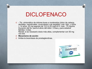 DICLOFENACO
O - Tto. sintomático de dolores leves a moderados (dolor de cabeza,
dentales, menstruales, musculares o de espalda): oral. Ads. y niños
> 14 años: 25 mg seguido de 12,5 ó 25 mg/4-6 h; máx.: 75 mg/día.
Duración del tto. para el alivio del dolor: 5 días y para estados
febriles: 3 días.
Rectal: si es necesario dosis más altas, complementar con 50 mg
vía oral.
O Mecanismo de acción
O Inhibe la biosíntesis de prostaglandinas.
 