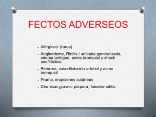 FECTOS ADVERSEOS
➔ Alérgicas: (raras)
➔ Angioedema, Rinitis / urticaria generalizada,
edema laríngeo, asma bronquial y shock
anafliáctico.
➔ Rinorrea, vasodilatación arterial y asma
bronquial
➔ Prurito, erupciones cutáneas
➔ Dérmicas graves: púrpura, fotodermatitis.
 