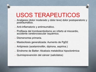 USOS TERAPEUTICOS
➢ Analgesia (dolor moderado y dolor leve) dolor postoperatorio y
postraumático.
➢ Anti-inflamatorio y antirreumático.
➢ Profilaxia del tromboembolismo en infarto al miocardio,
accidente cerebrovascular isquémico.
➢ Dismenorrea primaria.
➢ Mastocitosis generalizada: Aumento de PgD2
➢ Antipiresis (acetaminofén, dipirona, aspirina.)
➢ Síndrome de Batter: Alcalosis metabólica hipoclorémica
➢ Quimioprevención del cáncer (salicilatos)
 