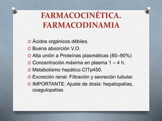 FARMACOCINÉTICA.
FARMACODINAMIA
O Ácidos orgánicos débiles.
O Buena absorción V.O.
O Alta unión a Proteínas plasmáticas (80–90%)
O Concentración máxima en plasma 1 – 4 h.
O Metabolismo hepático CITp450.
O Excreción renal: Filtración y secreción tubular.
O IMPORTANTE: Ajuste de dosis: hepatopatías,
coagulopatías
 