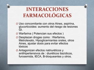 INTERACCIONES
FARMACOLÓGICAS
O Uso concomitante con otros Aines, aspirina,
glucorticoides: aumento del riesgo de lesiones
GI.
O Warfarina ( Potencian sus efectos )
O Desplazan drogas como : Warfarina,
Metrotexato, Hipoglicemiantes orales, otros
Aines, ajustar dosis para evitar efectos
tóxicos
O Antagonizan efectos natriuréticos y
antihipertensivos de : diuréticos tiazídicos,
furosemida, IECA, B-bloqueantes y otros.
 