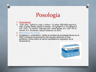 Posología
O Paracetamol:
O Oral: ads.: 1g/6-8 h o ads. y niños > 12 años: 500-650 mg/4-6 h;
máx. 4 g/día. Niños desde 0 meses: 15 mg/kg/6 h o 10 mg/kg/4 h.
I.R.: Clcr < 10 ml/min: intervalo mín. entre tomas, 8 h; Clcr 10-15
ml/min, 6 h. Ancianos, reducir dosis en un 25%.
O Mecanismo de acción
O Analgésico y antipirético. Inhibe la síntesis de prostaglandinas en el
SNC y bloquea la generación del impulso doloroso a nivel
periférico. Actúa sobre el centro hipotalámico regulador de la
temperatura.
 