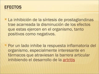 La inhibición de la síntesis de prostaglandinas trae acarreada la disminución de los efectos que estas ejercen en el organismo, tanto positivos como negativos.  Por un lado inhibe la respuesta inflamatoria del organismo, especialmente interesante en fármacos que atraviesan la barrera articular inhibiendo el desarrollo de la  artritis 