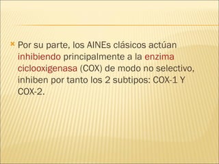Por su parte, los AINEs clásicos actúan  inhibiendo  principalmente a la  enzima   ciclooxigenasa  (COX) de modo no selectivo, inhiben por tanto los 2 subtipos: COX-1 Y COX-2. 