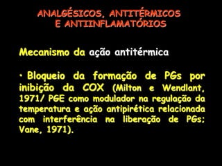Mecanismo da ação antitérmica
• Bloqueio da formação de PGs por
inibição da COX (Milton e Wendlant,
1971/ PGE como modulador na regulação da
temperatura e ação antipirética relacionada
com interferência na liberação de PGs;
Vane, 1971).
ANALGÉSICOS, ANTITÉRMICOS
E ANTIINFLAMATÓRIOS
 