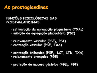 As prostaglandinas
FUNÇÕES FISIOLÓGICAS DAS
PROSTAGLANDINAS
• estimulação da agregação plaquetária (TXA2)
• inibição da agregação plaquetária (PGI)
• relaxamento vascular (PGE2, PGI)
• contração vascular (PGF, TXA)
• contração brônquica (PGF2, LCT, LTD, TXA)
• relaxamento bronquico (PGE)
• proteção da mucosa gástrica (PGE1, PGI)
 